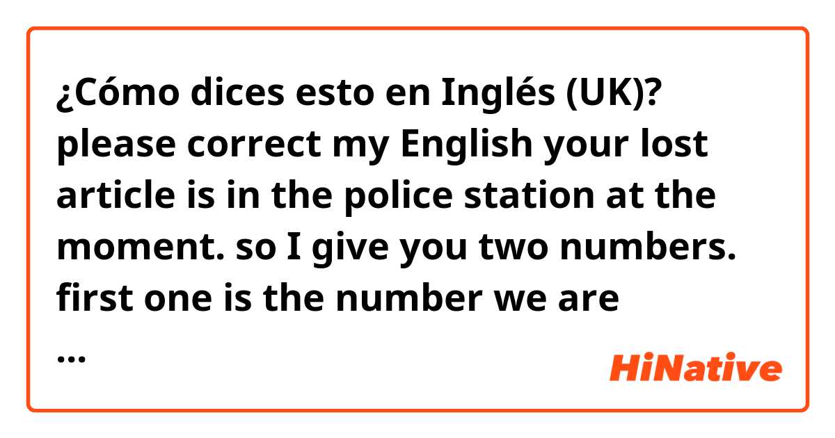 ¿Cómo dices esto en Inglés (UK)? please correct my English
your lost article is in the police station at the moment. so I give you two numbers.
first one is the number we are managing 555.other one is the number the police is managing 999.call and tell two numbers to police.