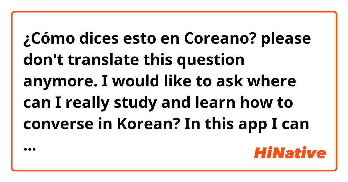¿Cómo dices esto en Coreano? please don't translate this question anymore. I would like to ask where can I really study and learn how to converse in Korean? In this app I can only learn the translation of words and maybe phrases but I can't ask everything here. Thank you 😘