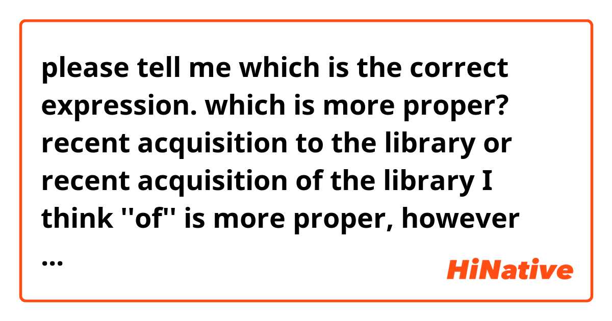 please tell me which is the correct expression.
which is more proper?

recent acquisition to the library
or
recent acquisition of the library

I think ''of'' is more proper, however according to the examples, ''to'' is the correct.   
