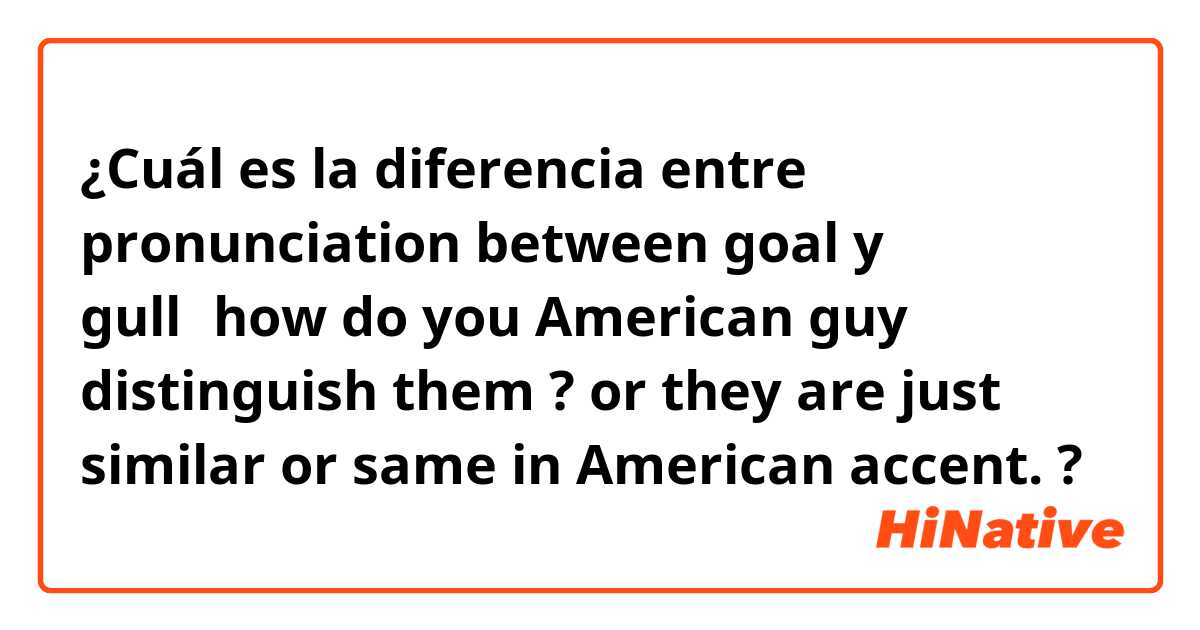 ¿Cuál es la diferencia entre pronunciation between goal y gull，how do you American guy distinguish them ? or they are just similar or same in American accent.  ?