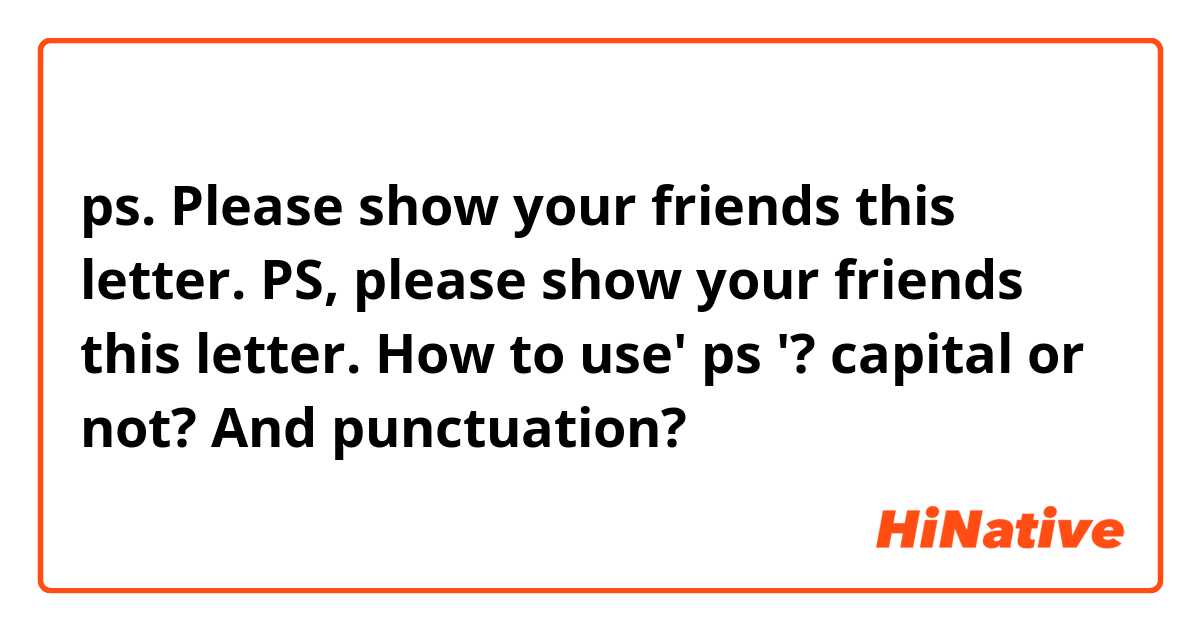 ps. Please show your friends this letter.
PS, please show your friends this letter.  
How to use' ps '? capital or not? And punctuation?