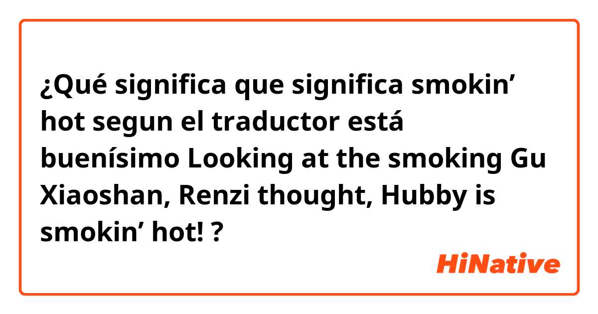 ¿Qué significa que significa smokin’ hot segun el traductor está buenísimo
Looking at the smoking Gu Xiaoshan, Renzi thought, Hubby is smokin’ hot!
?
