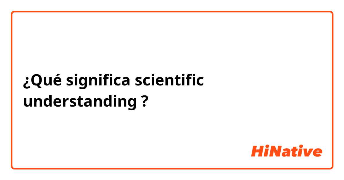 ¿Qué significa scientific understanding ?