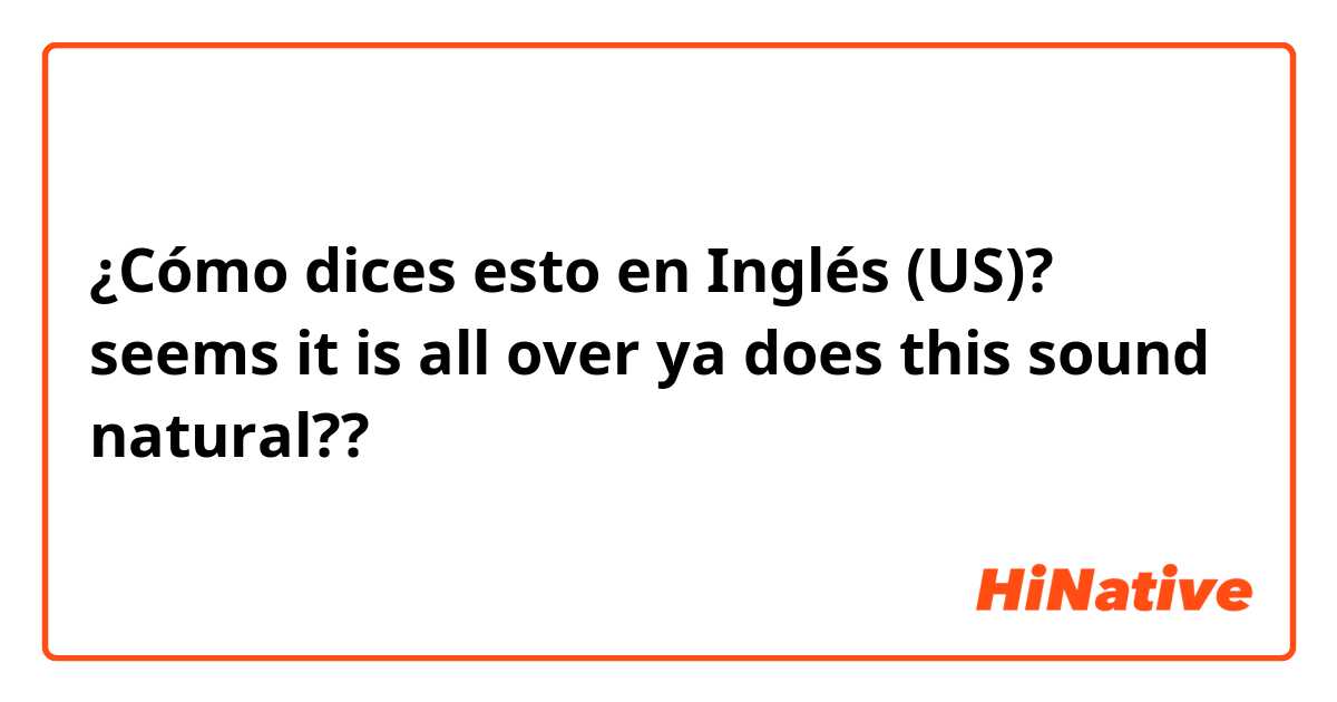 ¿Cómo dices esto en Inglés (US)? seems it is all over ya does this sound natural?? 