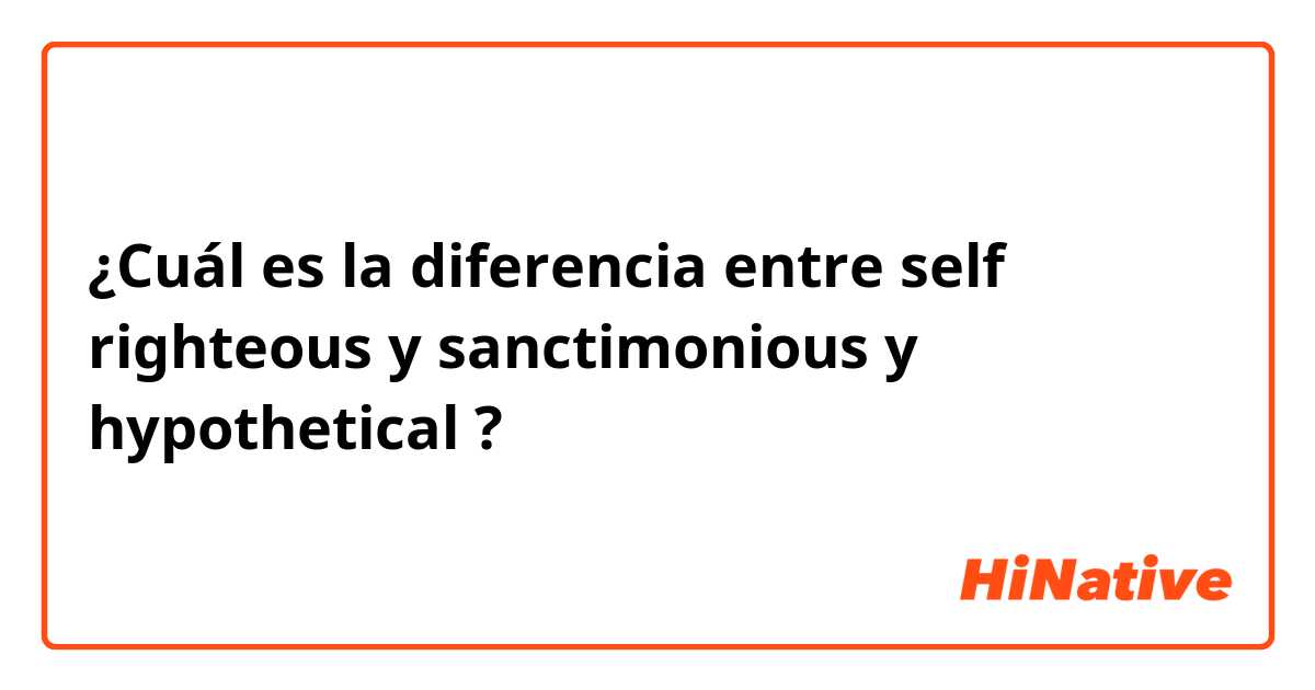 ¿Cuál es la diferencia entre self righteous y sanctimonious y hypothetical ?