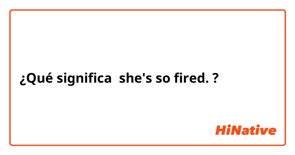 ¿Qué significa she's so fired. ?