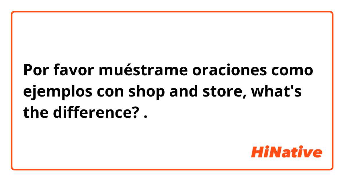 Por favor muéstrame oraciones como ejemplos con shop and store, what's the difference?.