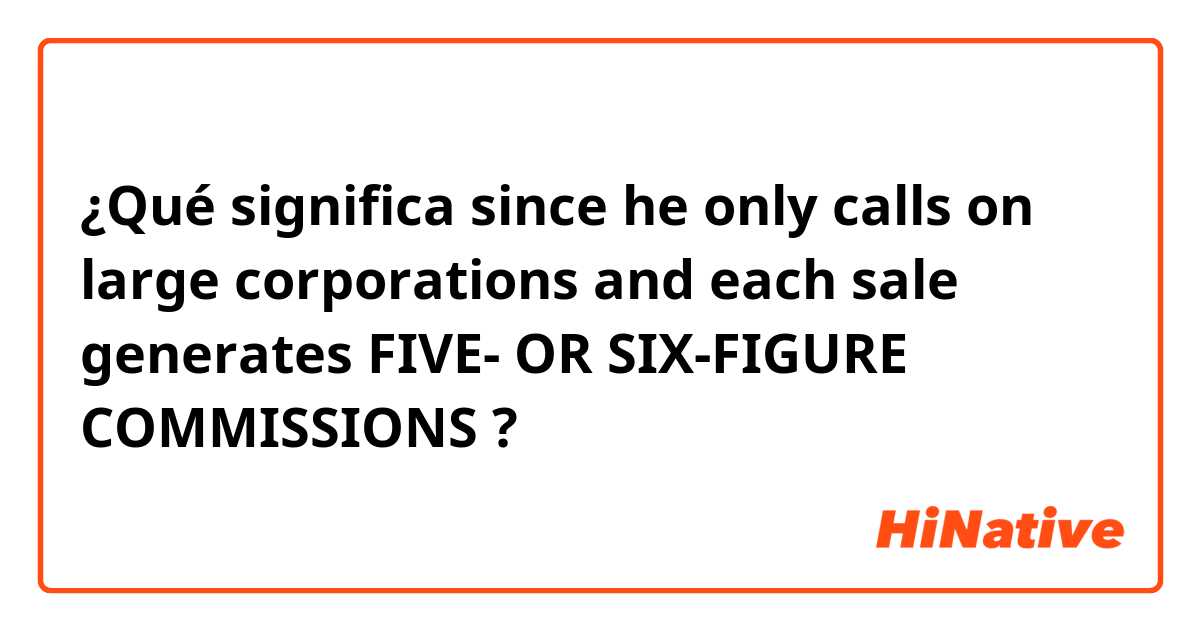 ¿Qué significa since he only calls on large corporations and each sale generates FIVE- OR SIX-FIGURE COMMISSIONS?