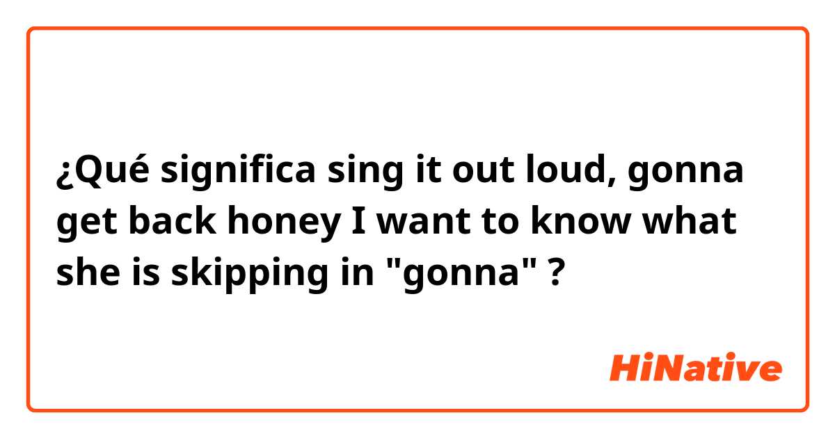 ¿Qué significa sing it out loud, gonna get back honey 
I want to know what she is skipping in "gonna"?