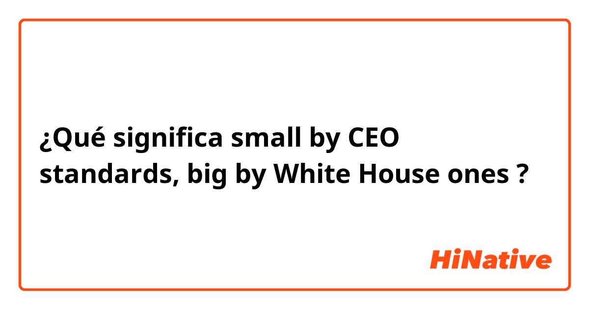 ¿Qué significa small by CEO standards, big by White House ones ?