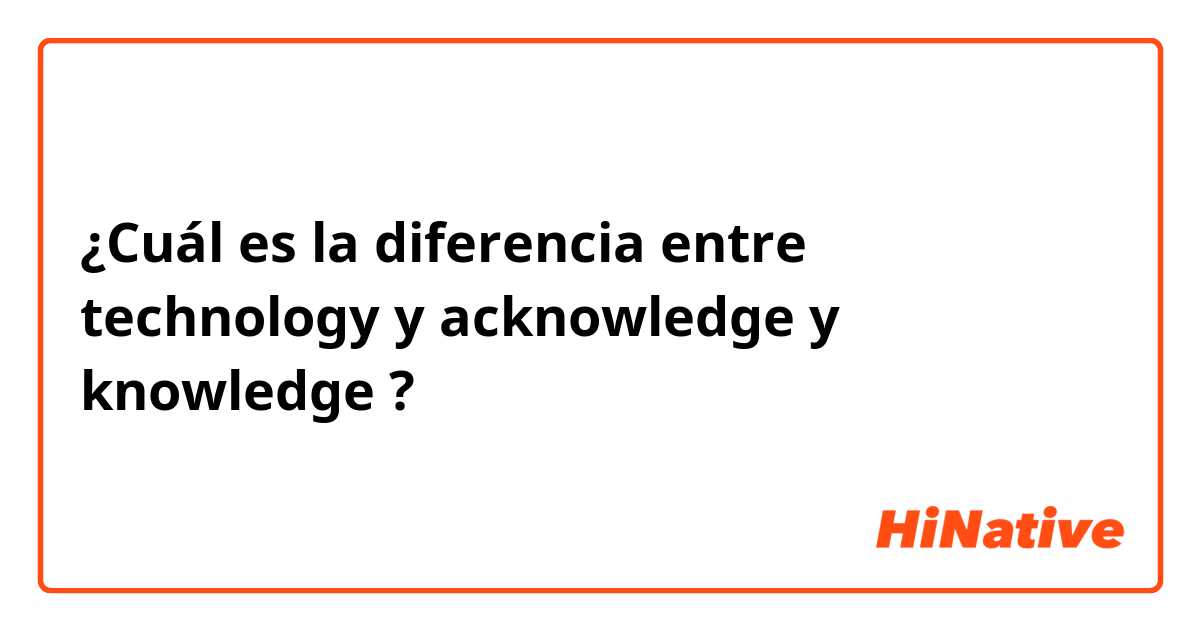 ¿Cuál es la diferencia entre technology  y acknowledge  y knowledge ?