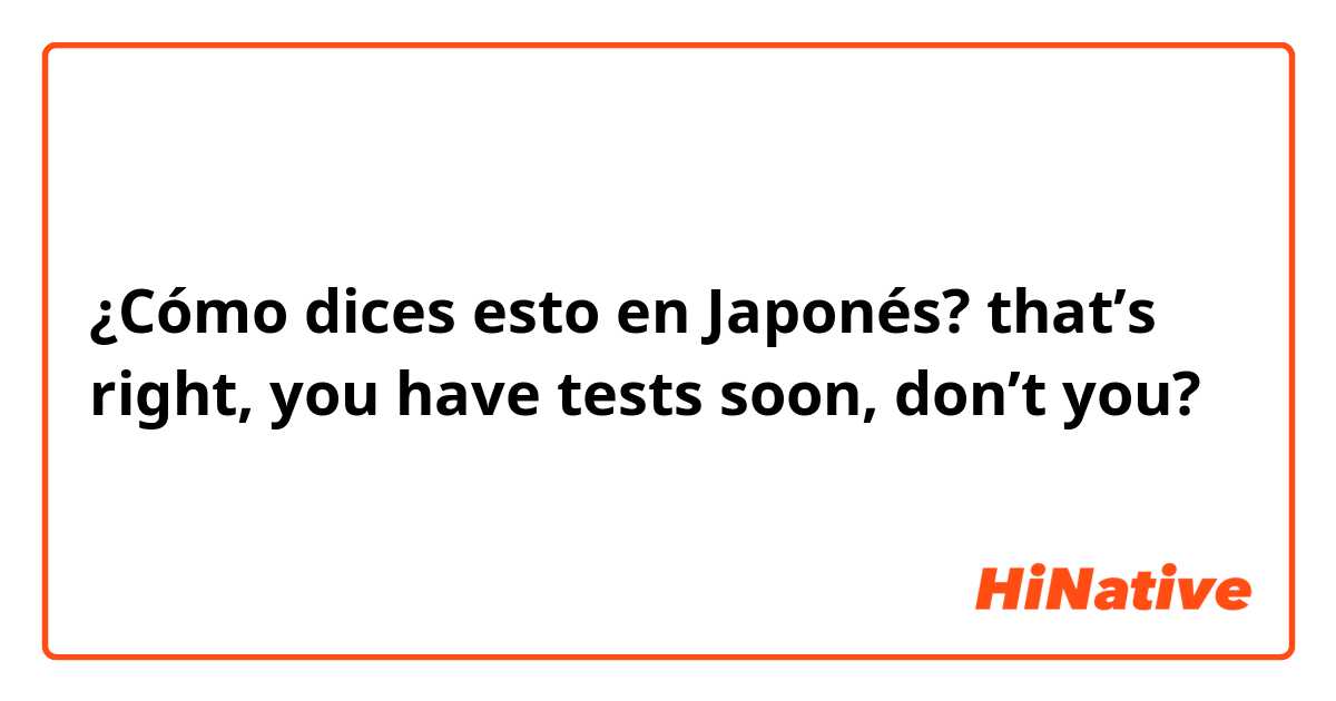 ¿Cómo dices esto en Japonés? that’s right, you have tests soon, don’t you? 