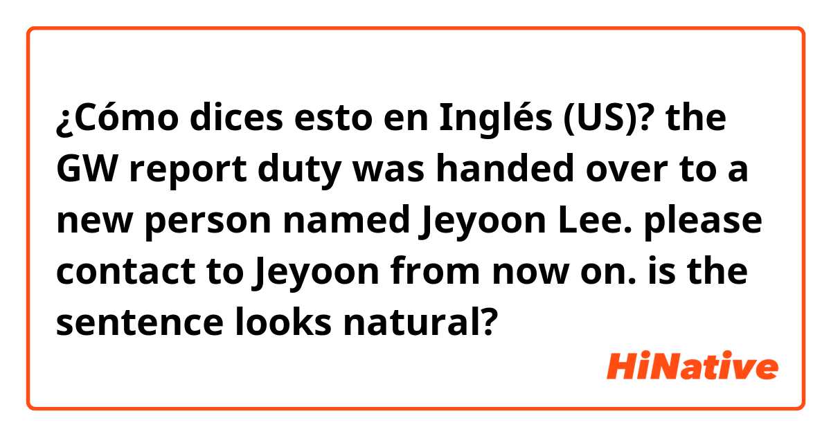 ¿Cómo dices esto en Inglés (US)? the GW report duty was handed over to a new person named Jeyoon Lee. please contact to Jeyoon from now on.
is the sentence looks natural?