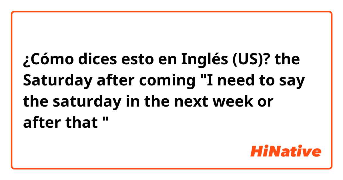 ¿Cómo dices esto en Inglés (US)? the Saturday after coming "I need to say the saturday in the next week or after that "