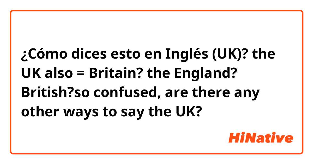 ¿Cómo dices esto en Inglés (UK)? the UK also = Britain? the England? British?so confused, are there any other ways to say the UK? 