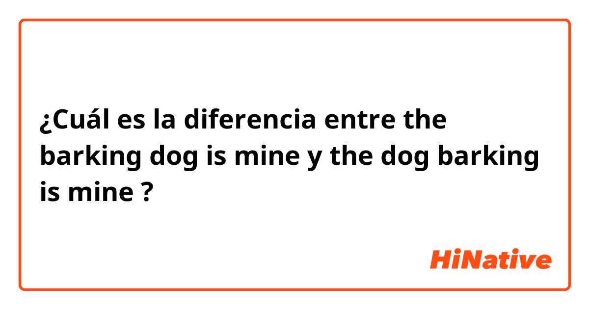 ¿Cuál es la diferencia entre the barking dog is mine  y the dog barking is mine  ?