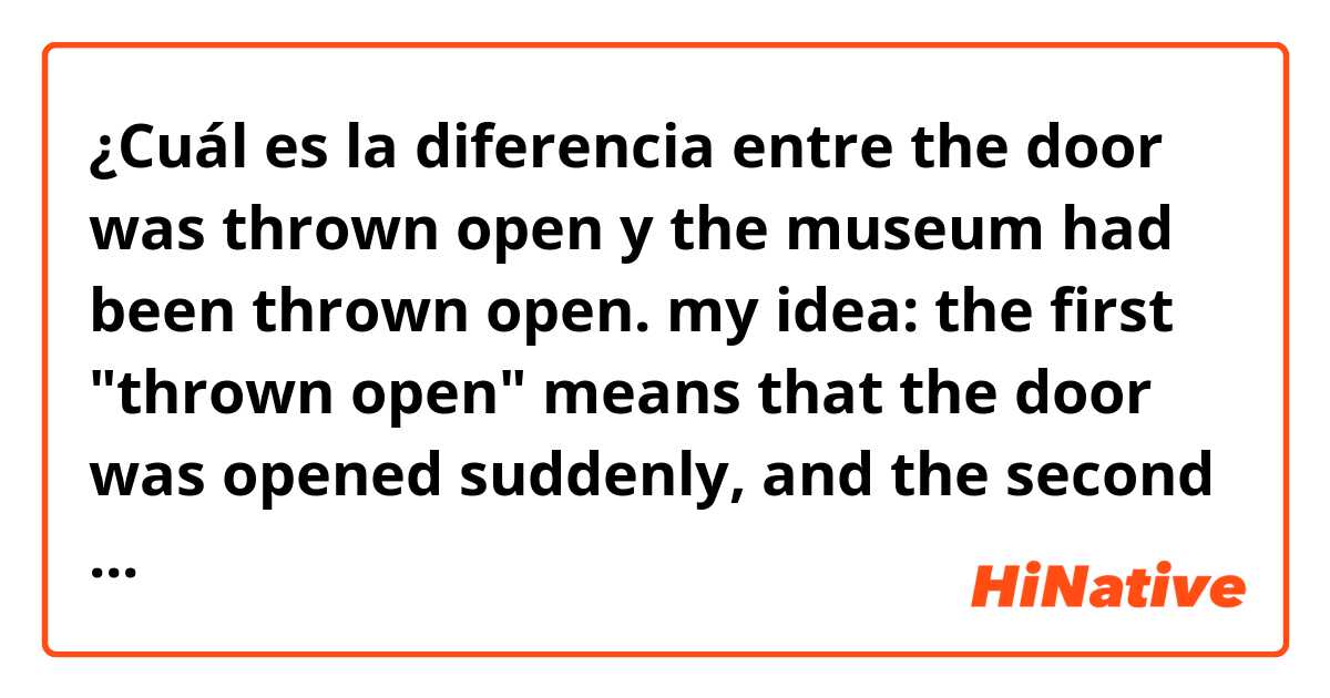 ¿Cuál es la diferencia entre the door was thrown open y the museum had been thrown open.   my idea: the first "thrown open" means that the door was opened suddenly, and the second means that the museum had been opened for guests. am i right? ?