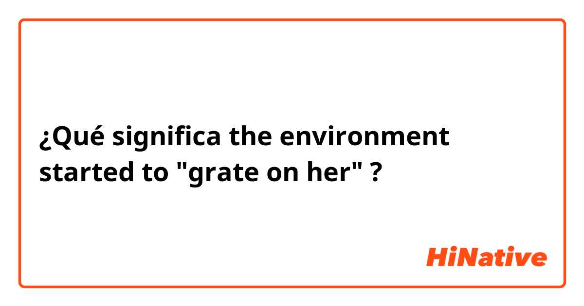 ¿Qué significa the environment started to "grate on her" ?