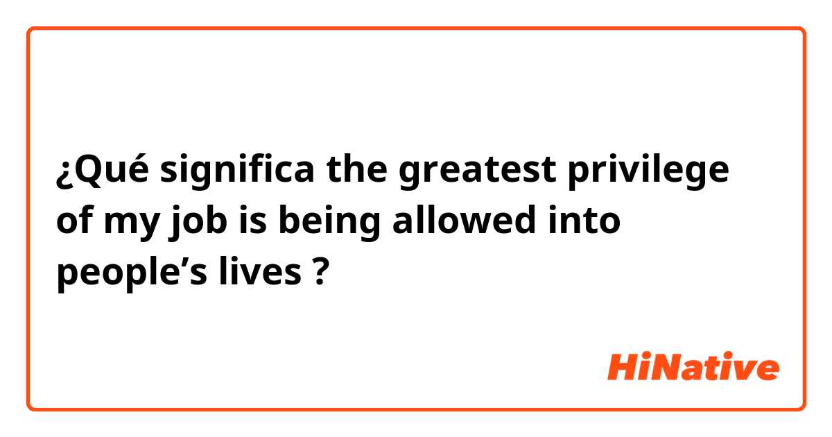 ¿Qué significa the greatest privilege of my job is being allowed into people’s lives?