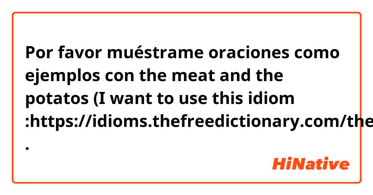 Por favor muéstrame oraciones como ejemplos con the meat and the potatos

(I want to use this idiom :https://idioms.thefreedictionary.com/the+meat+and+potatoes).