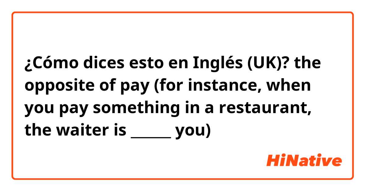 ¿Cómo dices esto en Inglés (UK)? the opposite of pay (for instance, when you pay something in a restaurant, the waiter is ______ you)