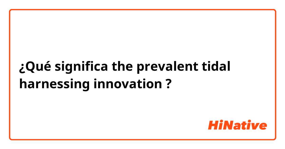 ¿Qué significa the prevalent tidal harnessing innovation?