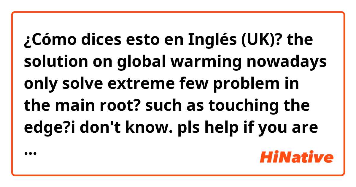 ¿Cómo dices esto en Inglés (UK)?  the solution on global warming nowadays only solve extreme few problem in the main root? such as touching the edge?i don't know. pls help if you are free😭