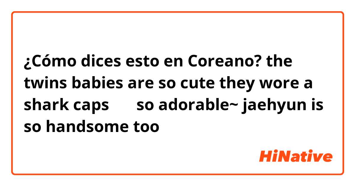 ¿Cómo dices esto en Coreano? the twins babies are so cute they wore a shark caps ㅠㅠ so adorable~ jaehyun is so handsome too ㅠㅠ 
