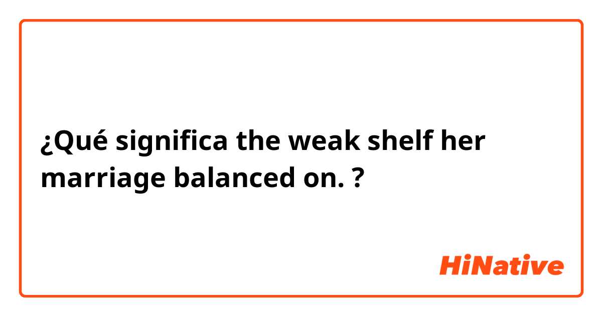 ¿Qué significa the weak shelf her marriage balanced on.?