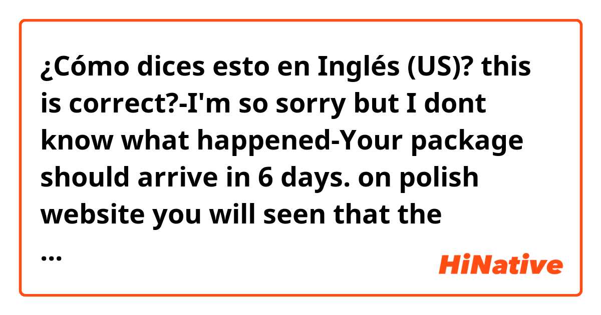 ¿Cómo dices esto en Inglés (US)?  this is correct?-I'm so sorry but I dont know what happened-Your package should arrive in 6 days. on  polish website  you will seen that the package sent from Poland  you ordered is on its way.
