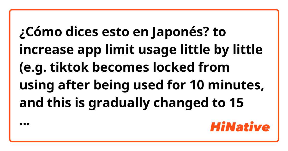 ¿Cómo dices esto en Japonés? to increase app limit usage little by little (e.g. tiktok becomes locked from using after being used for 10 minutes, and this is gradually changed to 15 minutes, 20 minutes, etc.) 