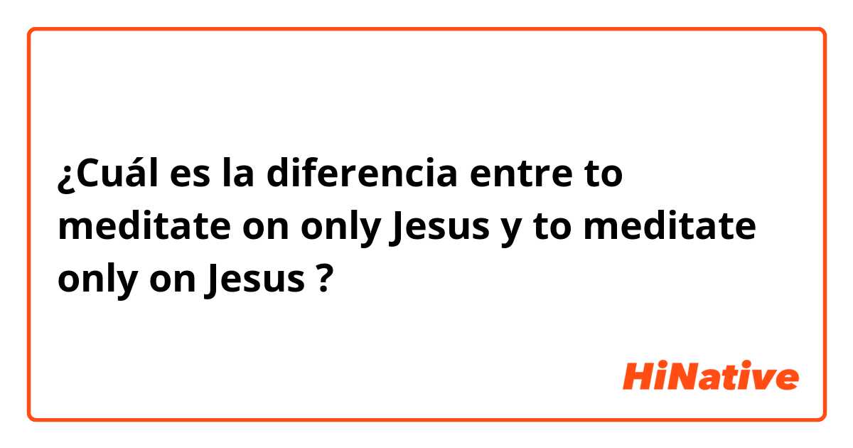 ¿Cuál es la diferencia entre to meditate on only Jesus y to meditate only on Jesus ?