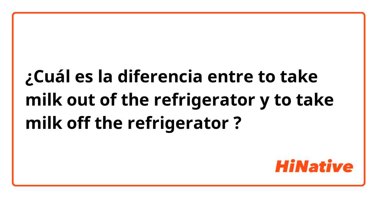 ¿Cuál es la diferencia entre to take milk out of the refrigerator y to take milk off the refrigerator ?