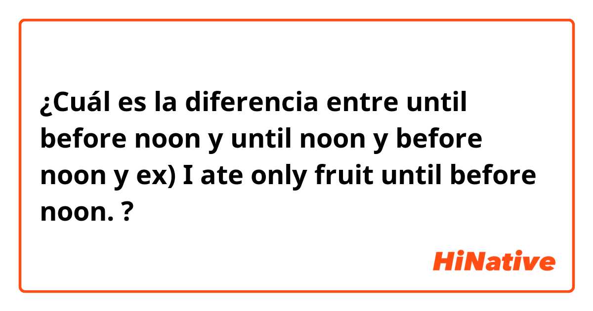 ¿Cuál es la diferencia entre until before noon y until noon y before noon y ex) I ate only fruit until before noon. ?