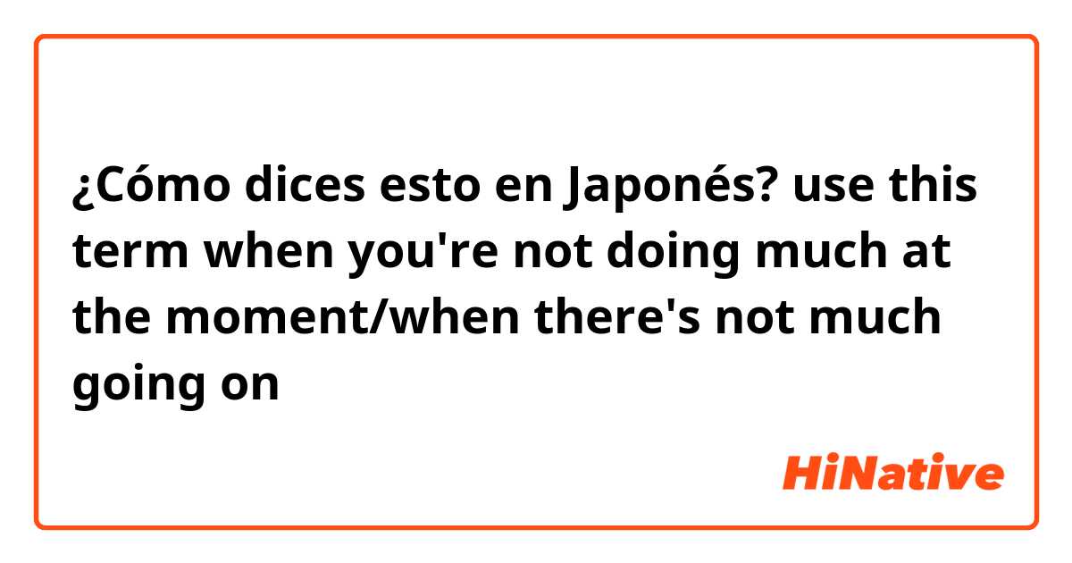 ¿Cómo dices esto en Japonés? use this term when you're not doing much at the moment/when there's not much going on