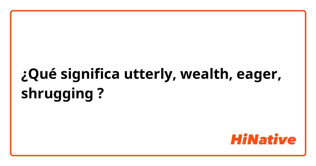 ¿Qué significa utterly, wealth, eager, shrugging?