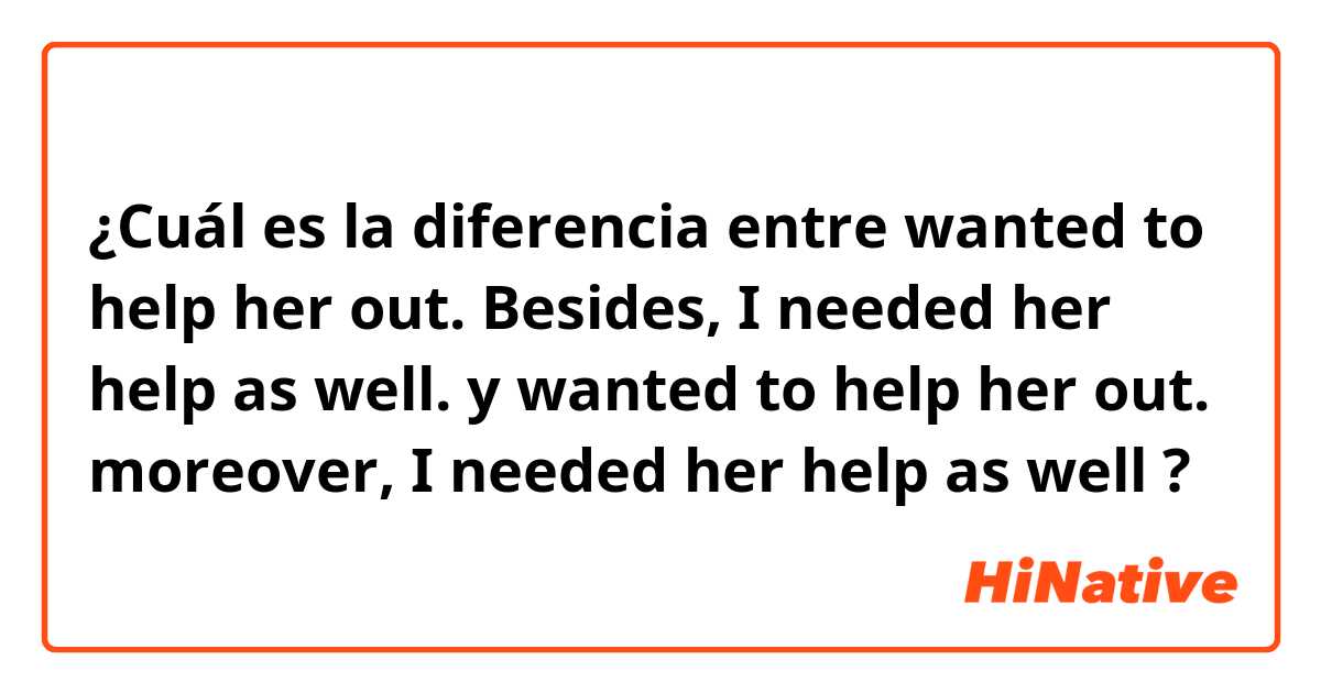 ¿Cuál es la diferencia entre wanted to help her out. Besides, I needed her help as well. y wanted to help her out. moreover, I needed her help as well ?