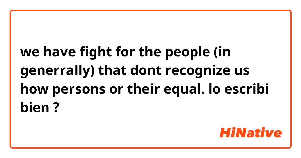 we have fight for the people (in generrally) that dont recognize us how persons  or their equal. lo escribi bien ?