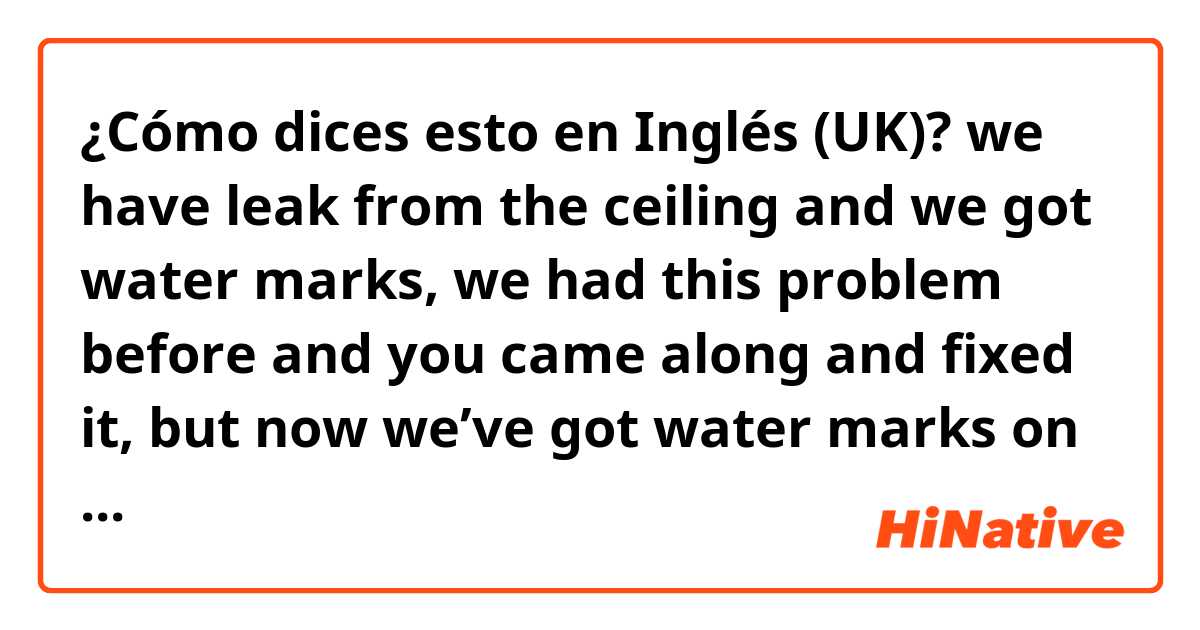 ¿Cómo dices esto en Inglés (UK)? we have leak from the ceiling and we got water marks, we had this problem before and you came along and fixed it, but now we’ve got water marks on different area of the ceiling 