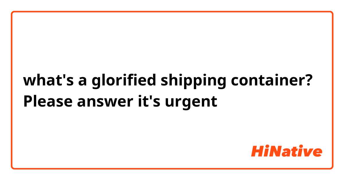 what's a glorified shipping container? Please answer it's urgent