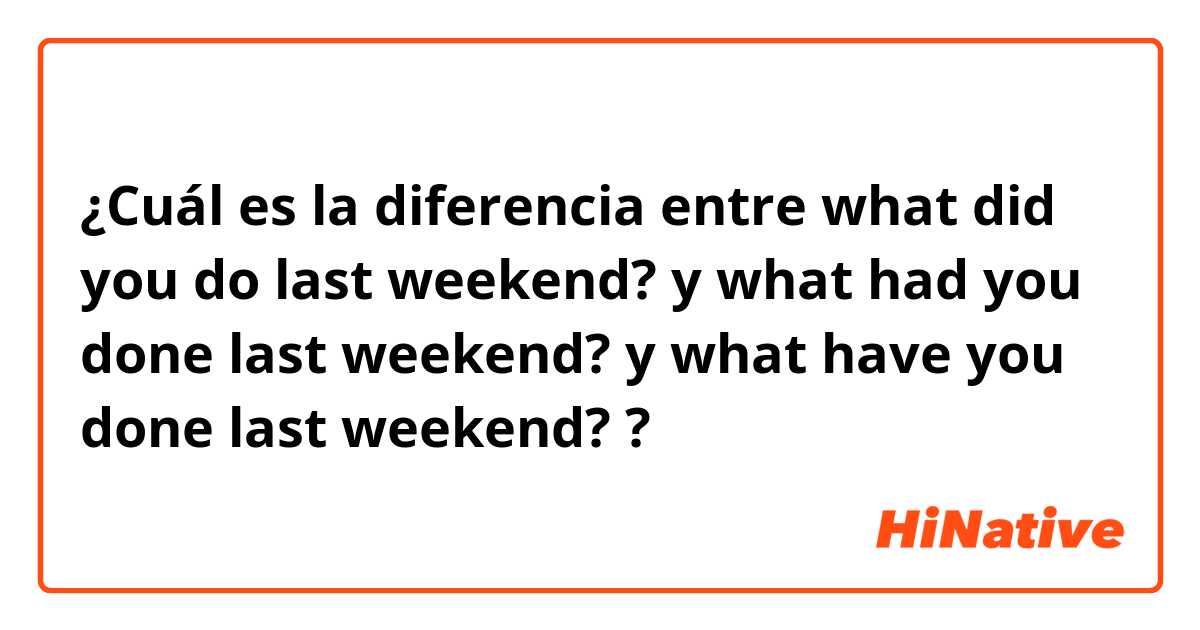 ¿Cuál es la diferencia entre what did you do last weekend? y what had you done last weekend? y what have you done last weekend? ?