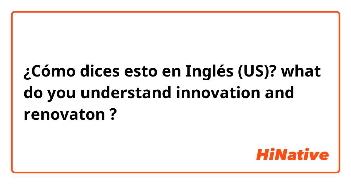 ¿Cómo dices esto en Inglés (US)? what do you understand innovation and renovaton ?