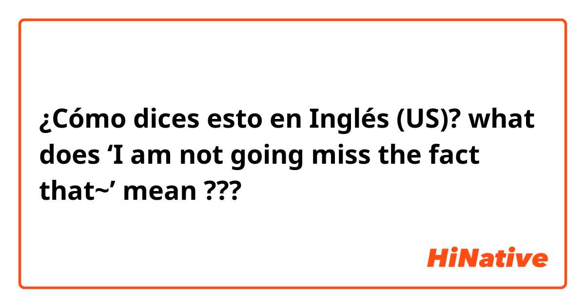 ¿Cómo dices esto en Inglés (US)? what does ‘I am not going miss the fact that~’ mean ???