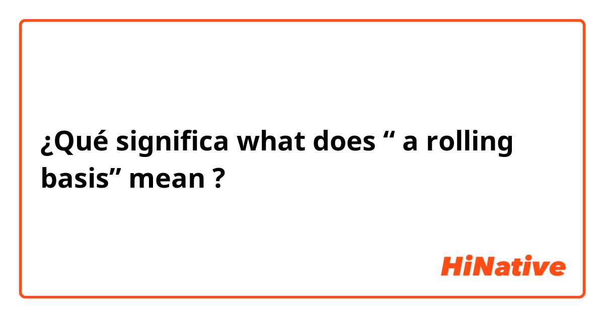 ¿Qué significa what does “ a rolling basis” mean?