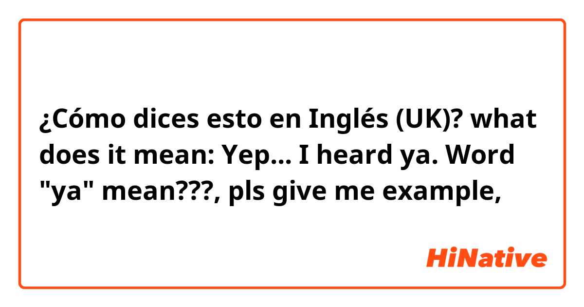 ¿Cómo dices esto en Inglés (UK)? what does it mean: Yep... I heard ya. Word "ya" mean???, pls give me example, 