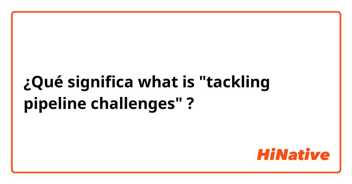 ¿Qué significa what is "tackling pipeline challenges"?