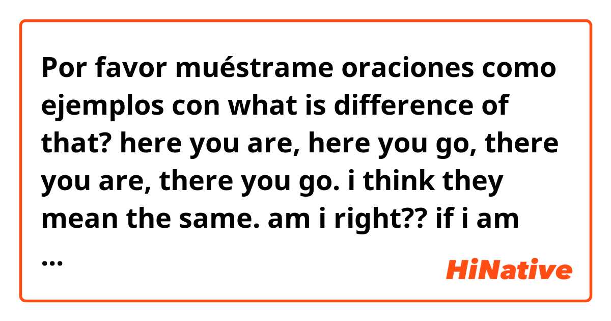 Por favor muéstrame oraciones como ejemplos con what is difference of that? here you are, here you go, there you are, there you go. 
i think they mean the same. am i right?? 
if i am right, i wanna use one phrase. please give me good answer~~.