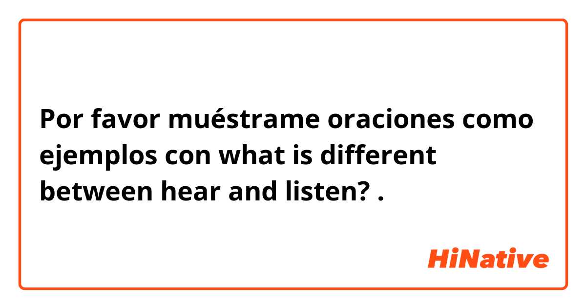 Por favor muéstrame oraciones como ejemplos con what is different between hear and listen?.
