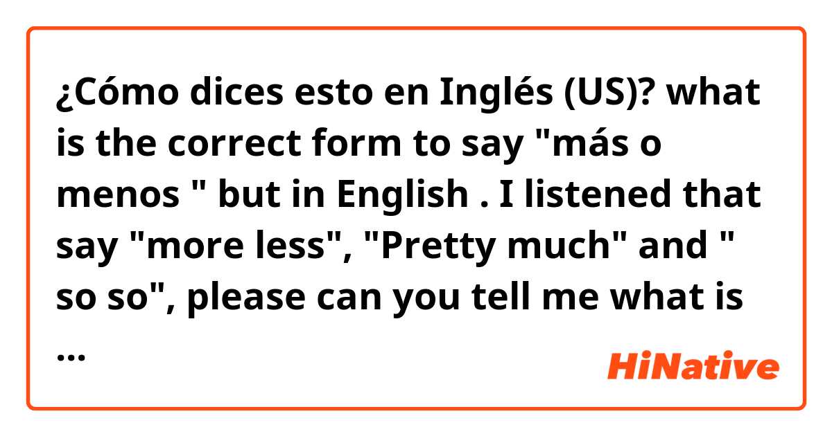 ¿Cómo dices esto en Inglés (US)? what is the correct form to say "más o menos " but in English . I listened that say "more less", "Pretty much" and " so so", please can you tell me what is the correct or if you know other form 