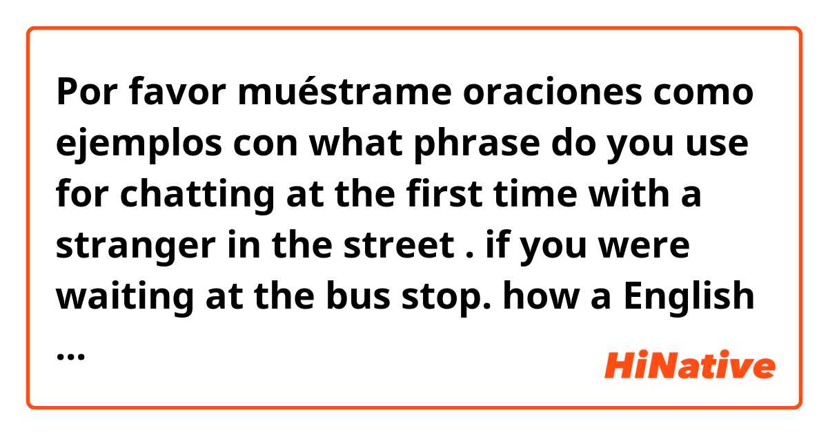 Por favor muéstrame oraciones como ejemplos con what phrase do you use for chatting at the first time with a stranger in the street . if you were waiting at the bus stop. how a English native speaker should start a conversation.